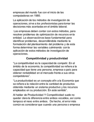 empresas del mundo fue con el inicio de las
computadoras en 1980.
La aplicación de los métodos de investigación de
operaciones, sirve a los profesionistas para tomar las
decisiones más acertadas en el ámbito laboral.
Las empresas deben contar con estos métodos, para
resolver problemas de optimización de recursos enla
entidad. La observaciónes base fundamental para
identificar problemas, desarrollándola mediante la
formulación del planteamiento del problema y de esta
forma determinar las variables culminando con la
aplicación de estos métodos de investigación de
operaciones.
Competitividad y productividad
“La competitividad es la capacidad de competir. En el
ámbito de la economía, la competitividad se refiere a la
capacidad que tiene una persona, empresa o país para
obtener rentabilidad en el mercado frente a sus otros
competidores”.
“La productividad es un concepto afín a la Economía que
se refiere a la relación entre la cantidad de productos
obtenida mediante un sistema productivo y los recursos
empleados en su producción. En este sentido”.
Al hablar de Productividad Y Competitividad suele no
quedar clara la diferencia entre ambos vocablos, así como
tampoco el nexo entre ambos. De hecho, el error más
común es considerar que cuando una persona o empresa
 