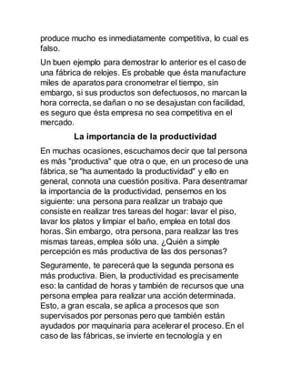 produce mucho es inmediatamente competitiva, lo cual es
falso.
Un buen ejemplo para demostrar lo anterior es el caso de
una fábrica de relojes. Es probable que ésta manufacture
miles de aparatos para cronometrar el tiempo, sin
embargo, si sus productos son defectuosos, no marcan la
hora correcta, se dañan o no se desajustan con facilidad,
es seguro que ésta empresa no sea competitiva en el
mercado.
La importancia de la productividad
En muchas ocasiones, escuchamos decir que tal persona
es más "productiva" que otra o que, en un proceso de una
fábrica, se "ha aumentado la productividad" y ello en
general, connota una cuestión positiva. Para desentramar
la importancia de la productividad, pensemos en los
siguiente: una persona para realizar un trabajo que
consiste en realizar tres tareas del hogar: lavar el piso,
lavar los platos y limpiar el baño, emplea en total dos
horas. Sin embargo, otra persona, para realizar las tres
mismas tareas, emplea sólo una. ¿Quién a simple
percepción es más productiva de las dos personas?
Seguramente, te parecerá que la segunda persona es
más productiva. Bien, la productividad es precisamente
eso: la cantidad de horas y también de recursos que una
persona emplea para realizar una acción determinada.
Esto, a gran escala, se aplica a procesos que son
supervisados por personas pero que también están
ayudados por maquinaria para acelerar el proceso. En el
caso de las fábricas, se invierte en tecnología y en
 