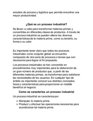 estudios de proceso y logística que permita encontrar una
mayor productividad.
¿Qué es un proceso industrial?
Se llevan a cabo para transformar materias primas y
convertirlas en diferentes clases de productos. A través de
un proceso industrial se pueden alterar las diversas
características de la materia prima, como su tamaño, su
forma o su color.
Es importante tener claro que todos los procesos
industriales como conjunto global se encuentra
compuesto de otra serie de procesos o tareas que son
necesarios para lograr el fin propuesto.
Los procesos industriales se han convertido en
procedimientos muy importantes para la elaboración de
un gran número de productos que, a partir de las
diferentes materias primas, se transforman para satisfacer
las necesidades de los usuarios. En cualquier tipo de
ámbito es importante conocer sus distintos conceptos,
fases y características para proporcionar un notable
beneficio al negocio.
Como se caracteriza un proceso industrial
Un proceso industrial se caracteriza por:
 Manipular la materia prima
 Producir y efectuar las operaciones necesarias para
acondicionar tal materia prima
 