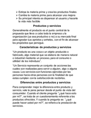  Extirpa la materia prima y crea los productos finales
 Cambia la materia prima para alcanzar una mejora
 Su principal interés es dispensar al usuario y hacerle
la vida más factible
Productos y servicios
Generalmente el producto es el punto central de la
propuesta que lleva a cabo toda la empresa u la
organización (ya sea productivo o no) a su mercado final
para agradar sus aprietos y anhelos, con el fin de alcanzar
los propósitos que persigue.
Características de productos y servicios
“Un producto es una cosa o un objeto producido o
fabricado, algo material que se elabora de manera natural
o industrial mediante un proceso, para el consumo o
utilidad de los individuos”.
“Un Servicio representa un conjunto de acciones las
cuales son realizadas para servir a alguien, algo o alguna
causa. Los servicios son funciones ejercidas por las
personas hacia otras personas con la finalidad de que
estas cumplan con la satisfacciónde recibirlos.
Diferencias entre productos y servicios
Para comprender mejor la diferencia entre producto y
servicio, vale la pena pensar desde el punto de vista del
consumidor. Cuando el cliente pregunta “¿qué hace esto
por mí?”, se trata de un cuestionamiento referente a los
productos ofrecidos. Y cuando la pregunta es “¿qué
puede hacer usted por mí?”, se refiere a la prestación de
servicios.
 