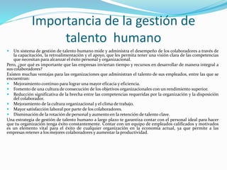 Importancia de la gestión de
talento humano
 Un sistema de gestión de talento humano mide y administra el desempeño de los colaboradores a través de
la capacitación, la retroalimentación y el apoyo, que les permita tener una visión clara de las competencias
que necesitan para alcanzar el éxito personal y organizacional.
Pero, ¿por qué es importante que las empresas inviertan tiempo y recursos en desarrollar de manera integral a
sus colaboradores?
Existen muchas ventajas para las organizaciones que administran el talento de sus empleados, entre las que se
encuentran:
 Mejoramiento continuo para lograr una mayor eficacia y eficiencia.
 Fomento de una cultura de consecución de los objetivos organizacionales con un rendimiento superior.
 Reducción significativa de la brecha entre las competencias requeridas por la organización y la disposición
del colaborador.
 Mejoramiento de la cultura organizacional y el clima de trabajo.
 Mayor satisfacción laboral por parte de los colaboradores.
 Disminución de la rotación de personal y aumento en la retención de talento clave.
Una estrategia de gestión de talento humano a largo plazo te garantiza contar con el personal ideal para hacer
que tu organización tenga éxito constantemente. Contar con un equipo de empleados calificados y motivados
es un elemento vital para el éxito de cualquier organización en la economía actual, ya que permite a las
empresas retener a los mejores colaboradores y aumentar la productividad.
 