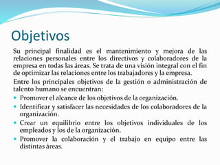 Objetivos
Su principal finalidad es el mantenimiento y mejora de las
relaciones personales entre los directivos y colaboradores de la
empresa en todas las áreas. Se trata de una visión integral con el fin
de optimizar las relaciones entre los trabajadores y la empresa.
Entre los principales objetivos de la gestión o administración de
talento humano se encuentran:
 Promover el alcance de los objetivos de la organización.
 Identificar y satisfacer las necesidades de los colaboradores de la
organización.
 Crear un equilibrio entre los objetivos individuales de los
empleados y los de la organización.
 Promover la colaboración y el trabajo en equipo entre las
distintas áreas.
 