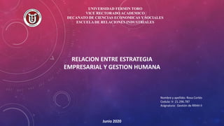 UNIVERSIDAD FERMIN TORO
VICE RECTORADO ACADEMICO
DECANATO DE CIENCIAS ECONOMICAS Y SOCIALES
ESCUELA DE RELACIONES INDUSTRIALES
RELACION ENTRE ESTRATEGIA
EMPRESARIAL Y GESTION HUMANA
Nombre y apellido: Rosa Cortés
Cedula: V- 21.296.787
Asignatura: Gestión de RRHH II
Junio 2020
 