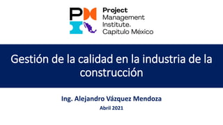 Gestión de la calidad en la industria de la
construcción
Ing. Alejandro Vázquez Mendoza
Abril 2021
 