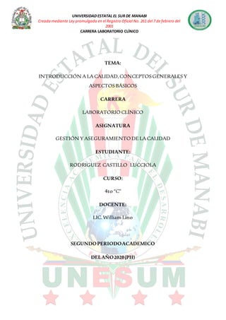 UNIVERSIDAD ESTATAL EL SUR DE MANABI
Creada mediante Ley promulgada en el Registro Oficial No. 261 del 7 de febrero del
2001
CARRERA LABORATORIO CLÍNICO
TEMA:
INTRODUCCIÓN A LA CALIDAD,CONCEPTOS GENERALES Y
ASPECTOS BÁSICOS
CARRERA
LABORATORIO CLÍNICO
ASIGNATURA
GESTIÓN Y ASEGURAMIENTO DE LA CALIDAD
ESTUDIANTE:
RODRIGUEZ CASTILLO LUCCIOLA
CURSO:
4to “C”
DOCENTE:
LIC.William Lino
SEGUNDOPERIODOACADEMICO
DELAÑO2020(PII)
 