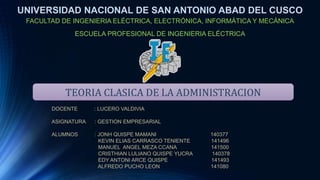 TEORIA CLASICA DE LA ADMINISTRACION
UNIVERSIDAD NACIONAL DE SAN ANTONIO ABAD DEL CUSCO
FACULTAD DE INGENIERIA ELÉCTRICA, ELECTRÓNICA, INFORMÁTICA Y MECÁNICA
ESCUELA PROFESIONAL DE INGENIERIA ELÉCTRICA
DOCENTE : LUCERO VALDIVIA
ASIGNATURA : GESTION EMPRESARIAL
ALUMNOS : JONH QUISPE MAMANI 140377
KEVIN ELIAS CARRASCO TENIENTE 141496
MANUEL ANGEL MEZA CCANA 141500
CRISTHIAN LULIANO QUISPE YUCRA 140378
EDY ANTONI ARCE QUISPE 141493
ALFREDO PUCHO LEON 141080
 