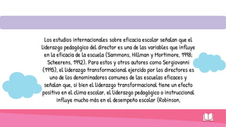 Los estudios internacionales sobre eficacia escolar señalan que el
liderazgo pedagógico del director es una de las variables que influye
en la eficacia de la escuela (Sammons, Hillman y Mortimore, 1998;
Scheerens, 1992). Para estos y otros autores como Sergiovanni
(1995), el liderazgo transformacional ejercido por los directores es
uno de los denominadores comunes de las escuelas eficaces y
señalan que, si bien el liderazgo transformacional tiene un efecto
positivo en el clima escolar, el liderazgo pedagógico o instruccional
influye mucho más en el desempeño escolar (Robinson,
 