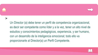 ⮚
Un Director (a) debe tener un perfil de competencia organizacional,
es decir ser competente como líder y a la vez, tener un alto nivel de
estudios y conocimientos pedagógicos, experiencia, y ser humano,
con un desarrollo de la inteligencia emocional; todo ello va
proporcionarle al Director(a) un Perfil Competente.
 