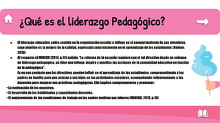 ¿Qué es el liderazgo Pedagógico?
● El liderazgo educativo cobra sentido en la organización escolar e influye en el comportamiento de sus miembros,
cuyo objetivo es la mejora de la calidad, expresada concretamente en el aprendizaje de los estudiantes (Bolívar,
2010)
● Al respecto el MINEDU (2014, p.14) señala: “La reforma de la escuela requiere con el rol directivo desde un enfoque
de liderazgo pedagógico, un líder que influye, inspira y moviliza las acciones de la comunidad educativa en función
de lo pedagógico”.
Es en ese contexto que los directivos pueden influir en el aprendizaje de los estudiantes, comprometiendo a los
padres de familia para que asistan a sus hijos en las actividades escolares, acompañando reflexivamente a los
docentes para mejorar sus prácticas pedagógicas. Ello implica comprometerse y promover:
• La motivación de los maestros.
• El desarrollo de las habilidades y capacidades docentes.
• El mejoramiento de las condiciones de trabajo en las cuales realizan sus labores (MINEDU, 2013, p.10)
 