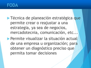 FODA
 Técnica de planeación estratégica que
permite crear o reajustar a una
estrategia, ya sea de negocios,
mercadotecnia, comunicación, etc...
 Permite visualizar la situación actual
de una empresa u organización; para
obtener un diagnóstico preciso que
permita tomar decisiones
 