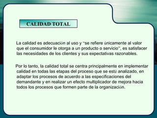 La calidad es adecuación al uso y “se refiere únicamente al valor
que el consumidor le otorga a un producto o servicio”, es satisfacer
las necesidades de los clientes y sus expectativas razonables.
Por lo tanto, la calidad total se centra principalmente en implementar
calidad en todas las etapas del proceso que se esté analizado, en
adaptar los procesos de acuerdo a las especificaciones del
demandante y en realizar un efecto multiplicador de mejora hacia
todos los procesos que formen parte de la organización.
CALIDAD TOTAL
 