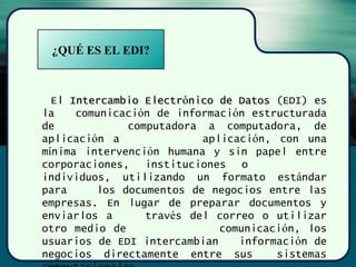 ¿QUÉ ES EL EDI?
El Intercambio ElectrIntercambio Electróónico de Datosnico de Datos (EDI) es
la comunicación de información estructurada
de computadora a computadora, de
aplicación a aplicación, con una
mínima intervención humana y sin papel entre
corporaciones, instituciones o
individuos, utilizando un formato estándar
para los documentos de negocios entre las
empresas. En lugar de preparar documentos y
enviarlos a través del correo o utilizar
otro medio de comunicación, los
usuarios de EDI intercambian información de
negocios directamente entre sus sistemas
 