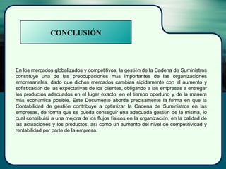 CONCLUSIÓN
En los mercados globalizados y competitivos, la gestión de la Cadena de Suministros
constituye una de las preocupaciones más importantes de las organizaciones
empresariales, dado que dichos mercados cambian rápidamente con el aumento y
sofisticación de las expectativas de los clientes, obligando a las empresas a entregar
los productos adecuados en el lugar exacto, en el tiempo oportuno y de la manera
más económica posible. Este Documento aborda precisamente la forma en que la
Contabilidad de gestión contribuye a optimizar la Cadena de Suministros en las
empresas, de forma que se pueda conseguir una adecuada gestión de la misma, lo
cual contribuirá a una mejora de los flujos físicos en la organización, en la calidad de
las actuaciones y los productos, así como un aumento del nivel de competitividad y
rentabilidad por parte de la empresa.
 