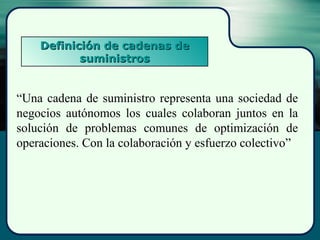 Definición de cadenas deDefinición de cadenas de
suministrossuministros
“Una cadena de suministro representa una sociedad de
negocios autónomos los cuales colaboran juntos en la
solución de problemas comunes de optimización de
operaciones. Con la colaboración y esfuerzo colectivo”
 