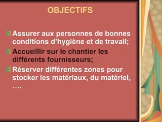 OBJECTIFS Assurer aux personnes de bonnes conditions d’hygiène et de travail; Accueillir sur le chantier les différents fournisseurs; Réserver différentes zones pour stocker les matériaux, du matériel, …. 