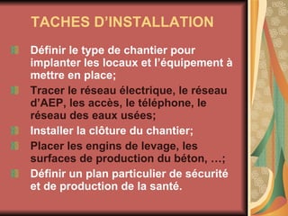 TACHES D’INSTALLATION   Définir le type de chantier pour implanter les locaux et l’équipement à mettre en place; Tracer le réseau électrique, le réseau d’AEP, les accès, le téléphone, le réseau des eaux usées; Installer la clôture du chantier; Placer les engins de levage, les surfaces de production du béton, …; Définir un plan particulier de sécurité et de production de la santé. 