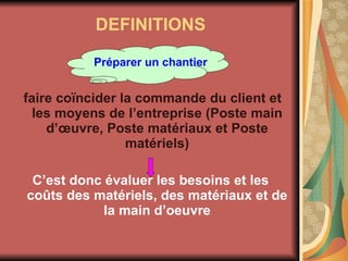 DEFINITIONS Préparer un chantier faire coïncider la commande du client et les moyens de l’entreprise (Poste main d’œuvre, Poste matériaux et Poste matériels) C’est donc évaluer les besoins et les coûts des matériels, des matériaux et de la main d’oeuvre 
