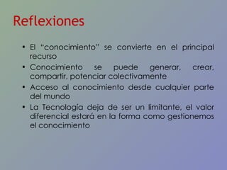 El “conocimiento” se convierte en el principal recurso Conocimiento se puede generar, crear, compartir, potenciar colectivamente Acceso al conocimiento desde cualquier parte del mundo La Tecnología deja de ser un limitante, el valor diferencial estará en la forma como gestionemos el conocimiento Reflexiones 