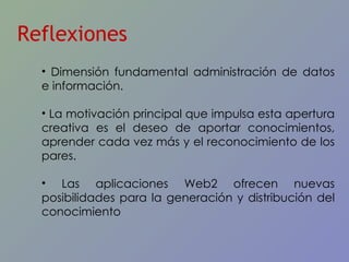 Reflexiones Dimensión fundamental administración de datos e información.  La motivación principal que impulsa esta apertura creativa es el deseo de aportar conocimientos, aprender cada vez más y el reconocimiento de los pares.  Las aplicaciones Web2 ofrecen nuevas posibilidades para la generación y distribución del conocimiento 