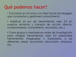Qué podemos hacer? Concretar en el futuro una Red Social de bloggers que compartan y gestionen conocimiento Masificar el uso de herramientas web 2.0 en nuestros entornos y campos de acción directa. (colaboradores, compañeros, asociados, etc.) Crear grupos o insertarse en redes de investigación para integrar herramientas web 2.0 (desarrollar herramientas integradas) y trasladarlas a las diferentes áreas: economía, educación, empresa, etc. 