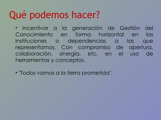 Qué podemos hacer? Incentivar a la generación de Gestión del Conocimiento en forma horizontal en las instituciones o dependencias a las que representamos. Con compromiso de apertura, colaboración, sinergía, etc. en el uso de herramientas y conceptos. "Todos vamos a la tierra prometida". 