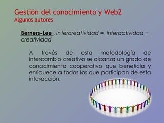 Gestión del conocimiento y Web2 Algunos autores Berners-Lee  ,  Intercreatividad =  interactividad + creatividad A través de esta metodología de intercambio creativo se alcanza un grado de conocimiento cooperativo que beneficia y enriquece a todos los que participan de esta interacción;  