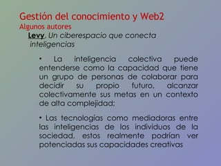 Gestión del conocimiento y Web2 Algunos autores Levy ,  Un ciberespacio que conecta inteligencias La inteligencia colectiva puede entenderse como la capacidad que tiene un grupo de personas de colaborar para decidir su propio futuro, alcanzar colectivamente sus metas en un contexto de alta complejidad; Las tecnologías como mediadoras entre las inteligencias de los individuos de la sociedad, estos realmente podrían ver potenciadas sus capacidades creativas 