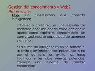 Levy ,  Un ciberespacio que conecta inteligencias Intelecto colectivo, es una especie de sociedad anónima donde cada accionario aporta como capital su conocimiento, sus conversaciones, su capacidad de aprender y enseñar.  La suma de inteligencias no se somete ni se limita a las inteligencias individuales, si no por el contrario las exalta, las hace fructificar y les abre nuevas potencias, creando una especie de cerebro compartido Gestión del conocimiento y Web2 Algunos autores 