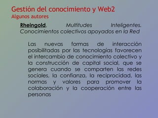 Rheingold ,  Multitudes Inteligentes.  Conocimientos colectivos apoyados en la Red Las nuevas formas de interacción posibilitadas por las tecnologías favorecen el intercambio de conocimiento colectivo y la construcción de capital social, que se genera cuando se comparten las redes sociales, la confianza, la reciprocidad, las normas y valores para promover la colaboración y la cooperación entre las personas Gestión del conocimiento y Web2 Algunos autores 