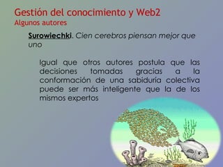 Surowiechk i .  Cien cerebros piensan mejor que uno Igual que otros autores postula que las decisiones tomadas gracias a la conformación de una sabiduría colectiva puede ser más inteligente que la de los mismos expertos Gestión del conocimiento y Web2 Algunos autores 