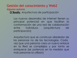 Gestión del conocimiento y Web2 Algunos autores O’Really ,  Arquitectura de participación Los nuevos desarrollos de internet tienen su principal potencial en que facilitan la conformación de una red de colaboración entre individuos (arquitectura de participación) Arquitectura que se construye alrededor de las personas no de las tecnologías. Cada  vez que una persona crea un nuevo enlace en la Red se complejiza y por tanto se enriquece (se potencia en la medida que más personas la utilizan) 