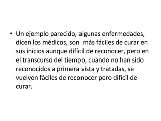 Un ejemplo parecido, algunas enfermedades, dicen los médicos, son  más fáciles de curar en sus inicios aunque difícil de reconocer, pero en el transcurso del tiempo, cuando no han sido reconocidos a primera vista y tratadas, se vuelven fáciles de reconocer pero difícil de curar. 