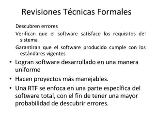 Revisiones Técnicas Formales  Descubren errores  Verifican que el software satisface los requisitos del sistema Garantizan que el software producido cumple con los estándares vigentes Logran software desarrollado en una manera uniforme Hacen proyectos más manejables. Una RTF se enfoca en una parte específica del software total, con el fin de tener una mayor probabilidad de descubrir errores. 