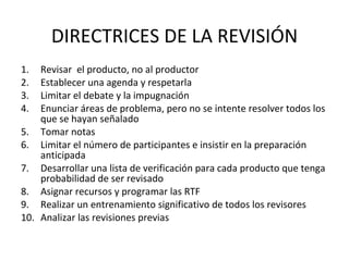 DIRECTRICES DE LA REVISIÓN Revisar  el producto, no al productor Establecer una agenda y respetarla Limitar el debate y la impugnación Enunciar áreas de problema, pero no se intente resolver todos los que se hayan señalado Tomar notas Limitar el número de participantes e insistir en la preparación anticipada  Desarrollar una lista de verificación para cada producto que tenga probabilidad de ser revisado Asignar recursos y programar las RTF Realizar un entrenamiento significativo de todos los revisores Analizar las revisiones previas 