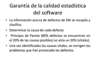 Garantía de la calidad estadística del software La información acerca de defectos de SW se recopila y clasifica. Determinar la causa de cada defecto Principio de Pareto (80% defectos se encuentran en el 20% de las causas posibles) se aísla un 20% (vitales). Una vez identificadas las causas vitales, se corrigen los problemas que han provocado los defectos. 