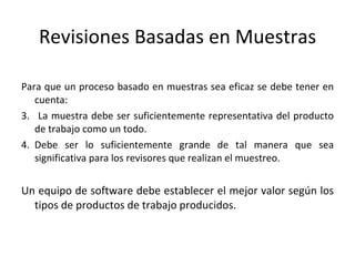 Revisiones Basadas en Muestras Para que un proceso basado en muestras sea eficaz se debe tener en cuenta: La muestra debe ser suficientemente representativa del producto de trabajo como un todo. Debe ser lo suficientemente grande de tal manera que sea significativa para los revisores que realizan el muestreo. Un equipo de software debe establecer el mejor valor según los tipos de productos de trabajo producidos. 