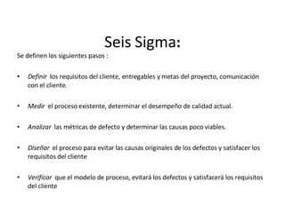 Seis   Sigma : Se definen los siguientes pasos :   Definir  los requisitos del cliente, entregables y metas del proyecto, comunicación con el cliente.   Medir  el proceso existente, determinar el desempeño de calidad actual.   Analizar  las métricas de defecto y determinar las causas poco viables.   Diseñar  el proceso para evitar las causas originales de los defectos y satisfacer los requisitos del cliente   Verificar  que el modelo de proceso, evitará los defectos y satisfacerá los requisitos del cliente 