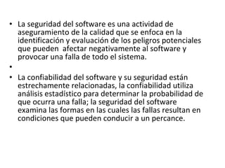 La seguridad del software es una actividad de aseguramiento de la calidad que se enfoca en la identificación y evaluación de los peligros potenciales que pueden  afectar negativamente al software y provocar una falla de todo el sistema.   La confiabilidad del software y su seguridad están estrechamente relacionadas, la confiabilidad utiliza análisis estadístico para determinar la probabilidad de que ocurra una falla; la seguridad del software examina las formas en las cuales las fallas resultan en condiciones que pueden conducir a un percance. 