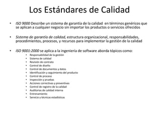 Los Estándares de Calidad  ISO 9000  Describe un sistema de garantía de la calidad  en términos genéricos que se aplican a cualquier negocio sin importar los productos o servicios ofrecidos  Sistema de garantía de calidad,  estructura organizacional, responsabilidades, procedimientos, procesos, y recursos para implementar la gestión de la calidad ISO 9001:2000  se aplica a la ingeniería de software aborda tópicos como: Responsabilidad de la gestión Sistema de calidad Revisión de contrato Control de diseño Control de documentos y datos  Identificación y seguimiento del producto Control de proceso Inspección y pruebas Acciones correctivas y preventivas Control de registro de la calidad Auditorias de calidad interna Entrenamiento Servicio y técnicas estadísticas 
