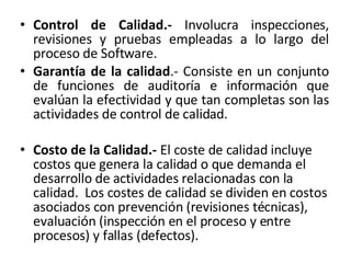Control de Calidad.-  Involucra inspecciones, revisiones y pruebas empleadas a lo largo del proceso de Software. Garantía de la calidad .-  Consiste en un conjunto de funciones de auditoría e información que evalúan la efectividad y que tan completas son las actividades de control de calidad. Costo de la Calidad.-  El coste de calidad incluye costos que genera la calidad o que demanda el desarrollo de actividades relacionadas con la calidad.  Los costes de calidad se dividen en costos asociados con prevención (revisiones técnicas), evaluación (inspección en el proceso y entre procesos) y fallas (defectos). 