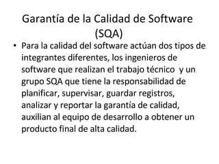 Garantía de la Calidad de Software  (SQA) Para la calidad del software actúan dos tipos de integrantes diferentes, los ingenieros de software que realizan el trabajo técnico  y un grupo SQA que tiene la responsabilidad de planificar, supervisar, guardar registros, analizar y reportar la garantía de calidad, auxilian al equipo de desarrollo a obtener un producto final de alta calidad. 