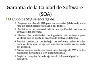 Garantía de la Calidad de Software  (SQA) El grupo de SQA se encarga de:  Preparar un plan de SQA para un proyecto. (elaborado en la fase de planificación y revisado por todos).  Participar en el desarrollo de la descripción del proceso de software del proyecto.  Revisar las actividades de ingeniería del software para verificar que se ajuste al proceso de software definido.  Auditar productos de trabajo de software seleccionados para verificar que se ajusten con los definidos como parte del proceso.  Garantiza que las desviaciones en el trabajo de SW y en los productos de trabajo estén documentadas.  Registra cualquier falta de ajuste y lo informa al gestor ejecutivo.  