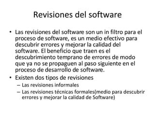 Revisiones del software Las revisiones del software son un in filtro para el proceso de software, es un medio efectivo para descubrir errores y mejorar la calidad del software. El beneficio que traen es el descubrimiento temprano de errores de modo que ya no se propaguen al paso siguiente en el proceso de desarrollo de software. Existen dos tipos de revisiones Las revisiones informales Las revisiones técnicas formales(medio para descubrir errores y mejorar la calidad de Software) 