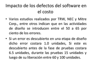 Impacto de los defectos del software en el costo  Varios estudios realizados por TRW, NEC y Mitre Corp., entre otros indican que en las actividades de diseño se introducen entre el 50 a 65 por ciento de los errores. Si un error es descubierto en una etapa de diseño dicho error costara 1.0 unidades, Si este es descubierto antes de la fase de pruebas costara 6.5 unidades, durante las pruebas 15 unidades y luego de su liberación entre 60 y 100 unidades.  