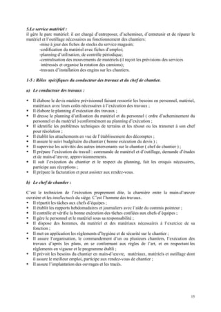 5.Le service matériel :
il gère le parc matériel: il est chargé d’entreposer, d’acheminer, d’entretenir et de réparer le
matériel et l’outillage nécessaires au fonctionnement des chantiers:
-mise à jour des fiches de stocks du service magasin;
-codification du matériel avec fiches d’emploi;
-planning d’utilisation, de contrôle périodique;
-centralisation des mouvements de matériels (il reçoit les prévisions des services
intéressés et organise la rotation des camions);
-travaux d’installation des engins sur les chantiers.
1-5 : Rôles spécifiques du conducteur des travaux et du chef de chantier.
a) Le conducteur des travaux :
Il élabore le devis matière prévisionnel faisant ressortir les besoins en personnel, matériel,
matériaux avec leurs coûts nécessaires à l’exécution des travaux ;
Il élabore le planning d’exécution des travaux ;
Il dresse le planning d’utilisation du matériel et du personnel ( ordre d’acheminement du
personnel et du matériel ) conformément au planning d’exécution ;
Il identifie les problèmes techniques de terrains et les résout ou les transmet à son chef
pour résolution ;
Il établit les attachements en vue de l’établissement des décomptes ;
Il assure le suivi budgétaire du chantier ( bonne exécution du devis ) ;
Il supervise les activités des autres intervenants sur le chantier ( chef de chantier ) ;
Il prépare l’exécution du travail : commande de matériel et d’outillage, demande d’études
et de main-d’œuvre, approvisionnements.
Il suit l’exécution du chantier et le respect du planning, fait les croquis nécessaires,
participe aux réceptions ;
Il prépare la facturation et peut assister aux rendez-vous.
b) Le chef de chantier :
C’est le technicien de l’exécution proprement dite, la charnière entre la main-d’œuvre
ouvrière et les intellectuels du siège. C’est l’homme des travaux.
Il répartit les tâches aux chefs d’équipes ;
Il établit les rapports hebdomadaires et journaliers avec l’aide du commis pointeur ;
Il contrôle et vérifie la bonne exécution des tâches confiées aux chefs d’équipes ;
Il gère le personnel et le matériel sous sa responsabilité ;
Il dispose des hommes, du matériel et des matériaux nécessaires à l’exercice de sa
fonction ;
Il met en application les règlements d’hygiène et de sécurité sur le chantier ;
Il assure l’organisation, le commandement d’un ou plusieurs chantiers, l’exécution des
travaux d’après les plans, en se conformant aux règles de l’art, et en respectant les
règlements en vigueur et le programme établi ;
Il prévoit les besoins du chantier en main-d’œuvre, matériaux, matériels et outillage dont
il assure le meilleur emploi, participe aux rendez-vous de chantier ;
Il assure l’implantation des ouvrages et les tracés.
15
 