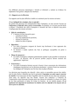 Ces différents processus dynamiques ( formels et informels ), mettent en évidence les
impératifs d’une gestion adéquate des interfaces
2-1 : Rapports avec la Direction
Ces rapports sont les plus difficiles à établir et à maintenir pour les raisons suivantes :
2-1-a) Ambiguïté des stratégies, buts et onjectifs :
En gestion des processus de communication dans l’entreprise, on met souvent l’accent sur
l’importance d’objectifs clairs, précis et mesurables. En pratique, ce n’est pas souvent facile
à réaliser. L’hésitation des chefs d’entreprise à formuler des buts et objectifs trop précis
s’explique pour des raisons suivantes :
Effet de centralisation :
L’annonce de buts trop précis peut :
- centraliser la firme,
- fixer trop rapidement les positions,
- éliminer la créativité,
- réduire les choix d’options
Opposition :
Les chefs d’entreprise craignent de fournir trop facilement à leurs opposants des
moyens de défense,
Ils hésitent à rendre explicits des buts et politiques susceptibles de porter à
controverse.
Marge de manœuvre :
Les chefs d’entreprise souhaitent généralement retarder le plus possible le moment de
la prise de décision, afin de pouvoir profiter jusqu’au dernier moment des
opportunités imprévues.
Concurrence :
Les chefs d’entreprise hésitent souvent à fournir à leurs concurrents des informations
stratégiques trop précises sur les décisions prochaines : certains d’entre eux annoncent
les stratégies de l’entreprise une fois leur mise en place effectuée.
Les décisions pour lesquelles des objectifs clairs, précis et mesurables peuvent être établis,
sont les plus faciles à identifier par tout le personnel. Cependant, un autre aspect concerne
les intérêts. Il est nécessaire de faire l’équilibre entre les intérêts de tous dans une entreprise.
Ainsi donc, les objectifs sont très fluides. Assurer leur cohérence à l’intérieur de
l’organisation exige beaucoup d’énergie parce que chacun les interprète à sa façon, les colore
de ses biais personnels et même les évalue en fonction de ses intérêts propres. Il est
également très important de mentionner la relation entre les objectifs et les moyens mis en
œuvre pour les atteindre.
18
 