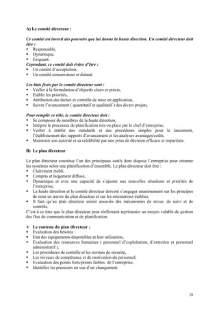 A) Le comité directeur :
Ce comité est investi des pouvoirs que lui donne la haute direction. Un comité directeur doit
être :
Responsable,
Dynamique,
Exigeant.
Cependant, ce comité doit éviter d’être :
Un comité d’acceptation,
Un comité conservateur et distant.
Les buts fixés par le comité directeur sont :
Veiller à la formulation d’objectfs clairs et précis,
Etablir les priorités,
Attribution des tâches et contrôle de mise en application,
Suivre l’avancement ( quantitatif et qualitatif ) des divers projets.
Pour remplir ce rôle, le comité directeur doit :
Se composer de membres de la haute direction,
Intégrer le processus de planification mis en place par le chef d’entreprise,
Veiller à établir des standards et des procédures simples pour le lancement,
l’établissement des rapports d’avancement et les analyses avantages/coûts,
Maintenir son autorité et sa crédibilité par une prise de décision efficace et impartiale.
B) Le plan directeur
Le plan directeur constitue l’un des principaux outils dont dispose l’entreprise pour orienter
les systèmes selon une planification d’ensemble. Le plan directeur doit être :
Clairement établi,
Compris et largement diffusé,
Dynamique et avec une capacité de s’ajuster aux nouvelles situations et priorités de
l’entreprise,
La haute direction et le comité directeur doivent s’engager unanimement sur les principes
de mise en œuvre du plan directeur et sur les orientations établies.
Il faut qu’au plan directeur soient associés des mécanismes de revue, de suivi et de
contrôle.
C’est à ce titre que le plan directeur peut réellement représenter un moyen valable de gestion
des flux de communication et de planification.
Le contenu du plan directeur :
Evaluation des besoins :
Etat des équipements disponibles et leur utilisation,
Evaluation des ressources humaines ( personnel d’exploitation, d’entretien et personnel
administratif ),
Les procédures de contrôle et les normes de sécurité,
Les niveaux de compétence et de motivation du personnel,
Evaluation des points forts/points faibles de l’entreprise,
Identifier les pressions en vue d’un changement.
20
 
