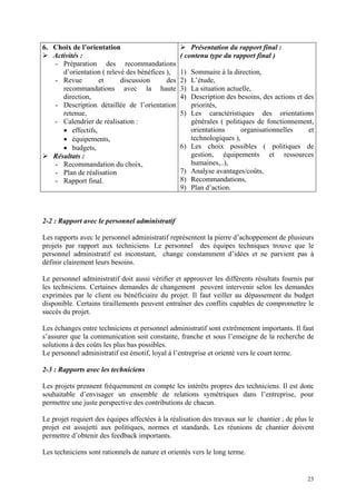 6. Choix de l’orientation
Activités :
- Préparation des recommandations
d’orientation ( relevé des bénéfices ),
- Revue et discussion des
recommandations avec la haute
direction,
- Description détaillée de l’orientation
retenue,
- Calendrier de réalisation :
• effectifs,
• équipements,
• budgets,
Résultats :
- Recommandation du choix,
- Plan de réalisation
- Rapport final.
Présentation du rapport final :
( contenu type du rapport final )
1) Sommaire à la direction,
2) L’étude,
3) La situation actuelle,
4) Description des besoins, des actions et des
priorités,
5) Les caractéristiques des orientations
générales ( politiques de fonctionnement,
orientations organisationnelles et
technologiques ),
6) Les choix possibles ( politiques de
gestion, équipements et ressources
humaines,..),
7) Analyse avantages/coûts,
8) Recommandations,
9) Plan d’action.
2-2 : Rapport avec le personnel administratif
Les rapports avec le personnel administratif représentent la pierre d’achoppement de plusieurs
projets par rapport aux techniciens. Le personnel des équipes techniques trouve que le
personnel administratif est inconstant, change constamment d’idées et ne parvient pas à
définir clairement leurs besoins.
Le personnel administratif doit aussi vérifier et approuver les différents résultats fournis par
les techniciens. Certaines demandes de changement peuvent intervenir selon les demandes
exprimées par le client ou bénéficiaire du projet. Il faut veiller au dépassement du budget
disponible. Certains tiraillements peuvent entraîner des conflits capables de compromettre le
succès du projet.
Les échanges entre techniciens et personnel administratif sont extrêmement importants. Il faut
s’assurer que la communication soit constante, franche et sous l’enseigne de la recherche de
solutions à des coûts les plus bas possibles.
Le personnel administratif est émotif, loyal à l’entreprise et orienté vers le court terme.
2-3 : Rapports avec les techniciens
Les projets prennent fréquemment en compte les intérêts propres des techniciens. Il est donc
souhaitable d’envisager un ensemble de relations symétriques dans l’entreprise, pour
permettre une juste perspective des contributions de chacun.
Le projet requiert des équipes affectées à la réalisation des travaux sur le chantier ; de plus le
projet est assujetti aux politiques, normes et standards. Les réunions de chantier doivent
permettre d’obtenir des feedback importants.
Les techniciens sont rationnels de nature et orientés vers le long terme.
23
 