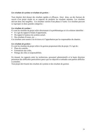 Les résultats de système et résultats de gestion :
Tout chantier doit donner des résultats rapides et efficaces. Ainsi donc, un des facteurs de
succès d’un projet réside en sa capacité de produire les résultats attendus. Les résultats
doivent donc être tangibles. Ces résultats varient d’une phase à l’autre. Ces résultats peuvent
se regrouper en deux grandes catégories :
Les résultats de système :
Ce sont les résultats du projet reliés directement à la problématique et à la solution identifiée :
Il s’agit du rapport d’étude d’opportunité,
Du rapport d’analyse du système actuel,
Des résultats d’essais, etc….
Ces résultats sont soumis à la révision et à l’approbation par les responsables du chantier.
Les résultats de gestion :
Ce sont les résultats du projet reliés à la gestion proprement dite du projet. Il s’agit de :
Plans de contrôle,
Estimations des coûts,
Partage des rôles et responsabilités.
En résumé, les rapports entre les techniciens, personnel administratifs et la haute direction
présentent des difficultés particulières parce que les objectifs et attitudes sont parfois difficiles
à connaître.
Tout projet doit fournir des résultats de système et des résultats de gestion.
24
 