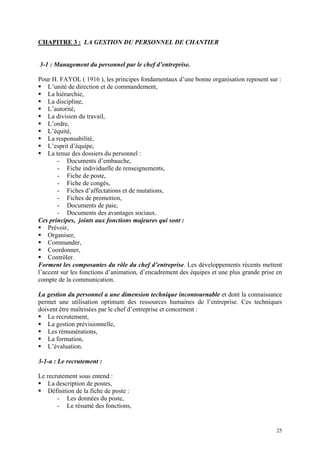 CHAPITRE 3 : LA GESTION DU PERSONNEL DE CHANTIER
3-1 : Management du personnel par le chef d’entreprise.
Pour H. FAYOL ( 1916 ), les principes fondamentaux d’une bonne organisation reposent sur :
L’unité de direction et de commandement,
La hiérarchie,
La discipline,
L’autorité,
La division du travail,
L’ordre,
L’équité,
La responsabilité,
L’esprit d’équipe,
La tenue des dossiers du personnel :
- Documents d’embauche,
- Fiche individuelle de renseignements,
- Fiche de poste,
- Fiche de congés,
- Fiches d’affectations et de mutations,
- Fiches de promotion,
- Documents de paie,
- Documents des avantages sociaux.
Ces principes, joints aux fonctions majeures qui sont :
Prévoir,
Organiser,
Commander,
Coordonner,
Contrôler.
Forment les composantes du rôle du chef d’entreprise. Les développements récents mettent
l’accent sur les fonctions d’animation, d’encadrement des équipes et une plus grande prise en
compte de la communication.
La gestion du personnel a une dimension technique incontournable et dont la connaissance
permet une utilisation optimum des ressources humaines de l’entreprise. Ces techniques
doivent être maîtrisées par le chef d’entreprise et concernent :
Le recrutement,
La gestion prévisionnelle,
Les rémunérations,
La formation,
L’évaluation.
3-1-a : Le recrutement :
Le recrutement sous entend :
La description de postes,
Définition de la fiche de poste :
- Les données du poste,
- Le résumé des fonctions,
25
 